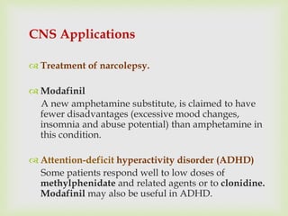 CNS Applications
 Treatment of narcolepsy.
 Modafinil
A new amphetamine substitute, is claimed to have
fewer disadvantages (excessive mood changes,
insomnia and abuse potential) than amphetamine in
this condition.
 Attention-deficit hyperactivity disorder (ADHD)
Some patients respond well to low doses of
methylphenidate and related agents or to clonidine.
Modafinil may also be useful in ADHD.
 
