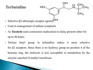  Selective β2 adrenergic receptor agonist.
 Used in management of asthma symptoms
 As Tocolytic (anti-contraction medication) to delay preterm labor for
up to 48 hours.
 Tertiary butyl group in terbutaline makes it more selective
for β2 receptors. Since there is no hydroxy group on position 4 of the
benzene ring, the molecule is less susceptible to metabolism by the
enzyme catechol-O-methyl transferase
 