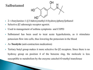  2- t-butylamino-1-[(3-hdroxymethyl-4-hydroxy)phenyl]ethanol
 Selective β2 adrenergic receptor agonist.
 Used in management of asthma symptoms and COPD
 Salbutamol has been used to treat acute hyperkalemia, as it stimulates
potassium flow into cells, thus lowering the potassium in the blood
 As Tocolytic (anti-contraction medication)
 Tertiary butyl group makes it more selective for β2 receptors. Since there is no
hydroxy group on position 4 of the benzene ring, the molecule is less
susceptible to metabolism by the enzyme catechol-O-methyl transferase
 