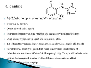  2-[(2,6-dichlorophenyl)amino]-2-imidazoline
 Selective α2 agonist.
 Orally as well as I/v active
 Interact specifically with α2 receptor and decrease sympathetic outflow.
 Used as anti-hypertensive agent and in migraine also.
 T/t of tourette syndrome (neuropsychiatric disorder with onset in childhood)
 For clonidine, basicity of guanidine group is decreased to 8 because of
inductive and resonance effect of dichlorophenyl ring. Thus, it will exist in non-
ionized form required to enter CNS and thus produce sedative effect
(Premedication before surgery)
 