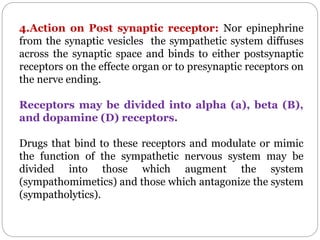 4.Action on Post synaptic receptor: Nor epinephrine
from the synaptic vesicles the sympathetic system diffuses
across the synaptic space and binds to either postsynaptic
receptors on the effecte organ or to presynaptic receptors on
the nerve ending.
Receptors may be divided into alpha (a), beta (B),
and dopamine (D) receptors.
Drugs that bind to these receptors and modulate or mimic
the function of the sympathetic nervous system may be
divided into those which augment the system
(sympathomimetics) and those which antagonize the system
(sympatholytics).
 