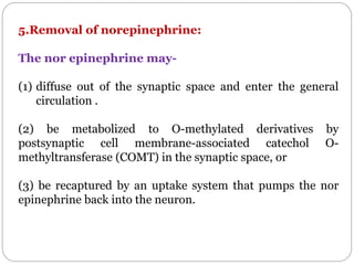 5.Removal of norepinephrine:
The nor epinephrine may-
(1) diffuse out of the synaptic space and enter the general
circulation .
(2) be metabolized to O-methylated derivatives by
postsynaptic cell membrane-associated catechol O-
methyltransferase (COMT) in the synaptic space, or
(3) be recaptured by an uptake system that pumps the nor
epinephrine back into the neuron.
 