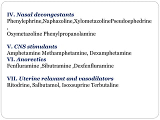 IV. Nasal decongestants
Phenylephrine,Naphazoline,XylometazolinePseudoephedrine
,
Oxymetazoline Phenylpropanolamine
V. CNS stimulants
Amphetamine Methamphetamine, Dexamphetamine
VI. Anorectics
Fenfluramine ,Sibutramine ,Dexfenfluramine
VII. Uterine relaxant and vasodilators
Ritodrine, Salbutamol, Isoxsuprine Terbutaline
 