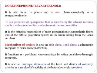 NOREPINEPHRINE (LEVARTERENOL):
It is also found in plants and is used pharmacologically as a
sympathomimetic.
It is a precursor of epinephrine that is secreted by the adrenal medulla
and is a widespread central and autonomic neurotransmitter.
It is the principal transmitter of most postganglionic sympathetic fibers
and of the diffuse projection system in the brain arising from the locus
ceruleus.
Mechanism of action: It acts on both alpha-1 and alpha-2 adrenergic
receptors to cause vasoconstriction.
It functions as a peripheral vasoconstrictor by acting on alpha-adrenergic
receptors.
It is also an inotropic stimulator of the heart and dilator of coronary
arteries as a result of it's activity at the beta-adrenergic receptors.
 