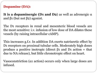 Dopamine (DA):
It is a dopaminergic (D1 and D2) as well as adrenergic α
and β1 (but not β2) agonist.
The D1 receptors in renal and mesenteric blood vessels are
the most sensitive: i.v. infusion of low dose of DA dilates these
vessels (by raising intracellular cAMP).
This increases g.f.r. In addition DA exerts natriuretic effect by
D1 receptors on proximal tubular cells. Moderately high doses
produce a positive inotropic (direct β1 and D1 action + that
due to NA release), but little chronotropic effect on heart.
Vasoconstriction (α1 action) occurs only when large doses are
infused.
 