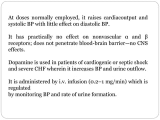 At doses normally employed, it raises cardiacoutput and
systolic BP with little effect on diastolic BP.
It has practically no effect on nonvascular α and β
receptors; does not penetrate blood-brain barrier—no CNS
effects.
Dopamine is used in patients of cardiogenic or septic shock
and severe CHF wherein it increases BP and urine outflow.
It is administered by i.v. infusion (0.2–1 mg/min) which is
regulated
by monitoring BP and rate of urine formation.
 