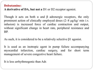 Dobutamine:
A derivative of DA, but not a D1 or D2 receptor agonist.
Though it acts on both α and β adrenergic receptors, the only
prominent action of clinically employed doses (2–8 μg/kg/ min i.v.
infusion) is increased force of cardiac contraction and output,
without significant change in heart rate, peripheral resistance and
BP.
As such, it is considered to be a relatively selective β1 agonist.
It is used as an inotropic agent in pump failure accompanying
myocardial infarction, cardiac surgery, and for short term
management of severe congestive heart failure.
It is less arrhythmogenic than Adr.
 