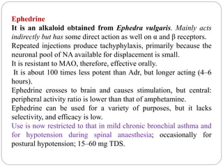 Ephedrine
It is an alkaloid obtained from Ephedra vulgaris. Mainly acts
indirectly but has some direct action as well on α and β receptors.
Repeated injections produce tachyphylaxis, primarily because the
neuronal pool of NA available for displacement is small.
It is resistant to MAO, therefore, effective orally.
It is about 100 times less potent than Adr, but longer acting (4–6
hours).
Ephedrine crosses to brain and causes stimulation, but central:
peripheral activity ratio is lower than that of amphetamine.
Ephedrine can be used for a variety of purposes, but it lacks
selectivity, and efficacy is low.
Use is now restricted to that in mild chronic bronchial asthma and
for hypotension during spinal anaesthesia; occasionally for
postural hypotension; 15–60 mg TDS.
 