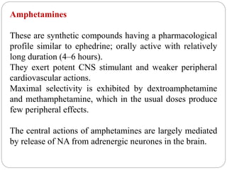 Amphetamines
These are synthetic compounds having a pharmacological
profile similar to ephedrine; orally active with relatively
long duration (4–6 hours).
They exert potent CNS stimulant and weaker peripheral
cardiovascular actions.
Maximal selectivity is exhibited by dextroamphetamine
and methamphetamine, which in the usual doses produce
few peripheral effects.
The central actions of amphetamines are largely mediated
by release of NA from adrenergic neurones in the brain.
 
