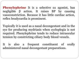 Phenylephrine It is a selective α1 agonist, has
negligible β action. It raises BP by causing
vasoconstriction. Because it has little cardiac action,
reflex bradycardia is prominent.
Topically it is used as a nasal decongestant and in the
eye for producing mydriasis when cycloplegia is not
required. Phenylephrine tends to reduce intraocular
tension by constricting ciliary body blood vessels.
It is also a frequent constituent of orally
administered nasal decongestant preparations.
 