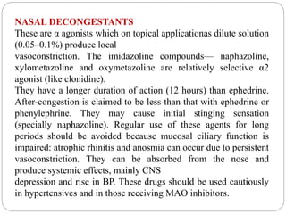 NASAL DECONGESTANTS
These are α agonists which on topical applicationas dilute solution
(0.05–0.1%) produce local
vasoconstriction. The imidazoline compounds— naphazoline,
xylometazoline and oxymetazoline are relatively selective α2
agonist (like clonidine).
They have a longer duration of action (12 hours) than ephedrine.
After-congestion is claimed to be less than that with ephedrine or
phenylephrine. They may cause initial stinging sensation
(specially naphazoline). Regular use of these agents for long
periods should be avoided because mucosal ciliary function is
impaired: atrophic rhinitis and anosmia can occur due to persistent
vasoconstriction. They can be absorbed from the nose and
produce systemic effects, mainly CNS
depression and rise in BP. These drugs should be used cautiously
in hypertensives and in those receiving MAO inhibitors.
 