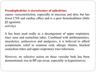 Pseudophedrine A stereoisomer of ephedrine;
causes vasoconstriction, especially in mucosae and skin, but has
fewer CNS and cardiac effect and is a poor bronchodilator (little
β2 agonistic
activity).
It has been used orally as a decongestant of upper respiratory
tract, nose and eustachian tubes. Combined with antihistaminics,
mucolytics, antitussives and analgesics, it is believed to afford
symptomatic relief in common cold, allergic rhinitis, blocked
eustachian tubes and upper respiratory tract infections.
However, no selective action on these vascular beds has been
demonstrated; rise in BP can occur, especially in hypertensives.
 
