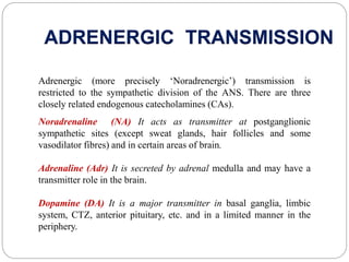 ADRENERGIC TRANSMISSION
Adrenergic (more precisely ‘Noradrenergic’) transmission is
restricted to the sympathetic division of the ANS. There are three
closely related endogenous catecholamines (CAs).
Noradrenaline (NA) It acts as transmitter at postganglionic
sympathetic sites (except sweat glands, hair follicles and some
vasodilator fibres) and in certain areas of brain.
Adrenaline (Adr) It is secreted by adrenal medulla and may have a
transmitter role in the brain.
Dopamine (DA) It is a major transmitter in basal ganglia, limbic
system, CTZ, anterior pituitary, etc. and in a limited manner in the
periphery.
 