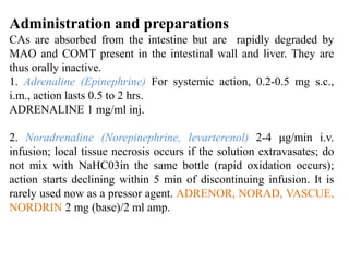 Administration and preparations
CAs are absorbed from the intestine but are rapidly degraded by
MAO and COMT present in the intestinal wall and liver. They are
thus orally inactive.
1. Adrenaline (Epinephrine) For systemic action, 0.2-0.5 mg s.c.,
i.m., action lasts 0.5 to 2 hrs.
ADRENALINE 1 mg/ml inj.
2. Noradrenaline (Norepinephrine, levarterenol) 2-4 μg/min i.v.
infusion; local tissue necrosis occurs if the solution extravasates; do
not mix with NaHC03in the same bottle (rapid oxidation occurs);
action starts declining within 5 min of discontinuing infusion. It is
rarely used now as a pressor agent. ADRENOR, NORAD, VASCUE,
NORDRIN 2 mg (base)/2 ml amp.
 