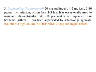 3. Isoprenaline (Isoproterenol) 20 mg sublingual, 1-2 mg i.m., 5-10
μg/min i.v. infusion; action lasts 1-3 hrs. It is occasionally used to
maintain idioventricular rate till pacemaker is implanted. For
bronchial asthma, it has been superseded by selective β2 agonists.
ISOPRIN 4 mg/2 ml inj, NEOEPlNINE 20 mg sublingual tablets.
 