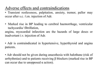 Adverse effects and contraindications
• Transient restlessness, palpitation, anxiety, tremor, pallor may
occur after s.c. /i.m. injection of Adr.
• Marked rise in BP leading to cerebral haemorrhage, ventricular
tachycardia/ fibrillation,
angina, myocardial infarction are the hazards of large doses or
inadvertant i.v. injection of Adr.
• Adr is contraindicated in hypertensive, hyperthyroid and angina
patients.
• Adr should not be given during anaesthesia with halothane (risk of
arrhythmias) and to patients receiving β blockers (marked rise in BP
can occur due to unopposed α action).
 