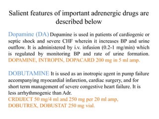 Salient features of important adrenergic drugs are
described below
Dopamine (DA) Dopamine is used in patients of cardiogenic or
septic shock and severe CHF wherein it increases BP and urine
outflow. It is administered by i.v. infusion (0.2-1 mg/min) which
is regulated by monitoring BP and rate of urine formation.
DOPAMINE, INTROPIN, DOPACARD 200 mg in 5 ml amp.
DOBUTAMINE It is used as an inotropic agent in pump failure
accompanying myocardial infarction, cardiac surgery, and for
short term management of severe congestive heart failure. It is
less arrhythmogenic than Adr.
CRDIJECT 50 mg/4 ml and 250 mg per 20 ml amp,
DOBUTREX, DOBUSTAT 250 mg vial.
 