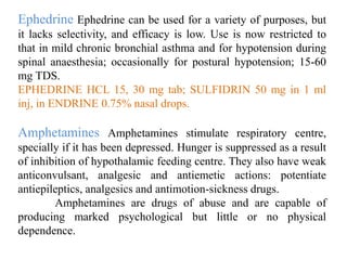 Ephedrine Ephedrine can be used for a variety of purposes, but
it lacks selectivity, and efficacy is low. Use is now restricted to
that in mild chronic bronchial asthma and for hypotension during
spinal anaesthesia; occasionally for postural hypotension; 15-60
mg TDS.
EPHEDRINE HCL 15, 30 mg tab; SULFIDRIN 50 mg in 1 ml
inj, in ENDRINE 0.75% nasal drops.
Amphetamines Amphetamines stimulate respiratory centre,
specially if it has been depressed. Hunger is suppressed as a result
of inhibition of hypothalamic feeding centre. They also have weak
anticonvulsant, analgesic and antiemetic actions: potentiate
antiepileptics, analgesics and antimotion-sickness drugs.
Amphetamines are drugs of abuse and are capable of
producing marked psychological but little or no physical
dependence.
 