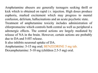 Amphetamine abusers are generally teenagers seeking thrill or
kick which is obtained on rapid i.v. injection. High doses produce
euphoria, marked excitement which may progress to mental
confusion, delirium, hallucinations and an acute psychotic state.
Treatment of amphetamine toxicity includes administration of
chlorpromazine which controls both central as well as peripheral a
adrenergic effects. The central actions are largely mediated by
release of NA in the brain. However, certain actions are probably
due to DA and 5-HT release.
It also inhibits neuronal uptake of DA.
Amphetamine: 5-15 mg oral; BENZEDRINE 5 mg tab.
Dexamphetamine: 5-10 mg (children 2.5-5 mg) oral.
 