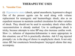 THERAPEUTIC USES
1. Vascular Uses
(i) Hypotensive states (shock, spinal anaesthesia, hypotensive drugs)
One of the pressor agents can be used along with volume
replacement for neurogenic and haemorrhagic shock; also as an
expedient measure to maintain cerebral circulation for other varieties
of shock. They should not be used in secondary shock when reflex
vasoconstriction is already marked. Use in cardiogenic shock is
tricky, because attempts to raise BP may also increase cardiac work.
Slow i.v. infusion of dopamine/dobutamine is more appropriate in
this situation; use of NA is practically obsolete. Adr 0.5 mg injected
promptly i.m. is the drug of choice in anaphylactic shock. It not only
raises BP, but counteracts bronchospasm/ laryngeal edema that may
accompany.
 