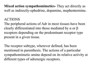Mixed action sympathomimetics- They act directly as
well as indirectly-ephedrine, dopamine, mephentermine.
ACTIONS
The peripheral actions of Adr in most tissues have been
clearly differentiated into those mediated by α or β
receptors depending on the predominant receptor type
present in a given tissue.
The receptor subtype, wherever defined, has been
mentioned in parenthesis. The actions of a particular
sympathomimetic amine depend on its relative activity at
different types of adrenergic receptors.
 