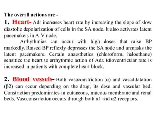 The overall actions are -
1. Heart- Adr increases heart rate by increasing the slope of slow
diastolic depolarization of cells in the SA node. It also activates latent
pacemakers in A-V node.
Arrhythmias can occur with high doses that raise BP
markedly. Raised BP reflexly depresses the SA node and unmasks the
latent pacemakers. Certain anaesthetics (chloroform, haloethane)
sensitize the heart to arrhythmic action of Adr. Idioventricular rate is
increased in patients with complete heart block.
2. Blood vessels- Both vasoconstriction (α) and vasodilatation
(β2) can occur depending on the drug, its dose and vascular bed.
Constriction predominates in cutaneous, mucous membrane and renal
beds. Vasoconstriction occurs through both α1 and α2 receptors.
 