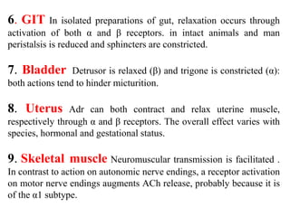 6. GIT In isolated preparations of gut, relaxation occurs through
activation of both α and β receptors. in intact animals and man
peristalsis is reduced and sphincters are constricted.
7. Bladder Detrusor is relaxed (β) and trigone is constricted (α):
both actions tend to hinder micturition.
8. Uterus Adr can both contract and relax uterine muscle,
respectively through α and β receptors. The overall effect varies with
species, hormonal and gestational status.
9. Skeletal muscle Neuromuscular transmission is facilitated .
In contrast to action on autonomic nerve endings, a receptor activation
on motor nerve endings augments ACh release, probably because it is
of the α1 subtype.
 