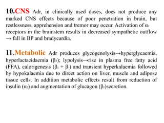 10.CNS Adr, in clinically used doses, does not produce any
marked CNS effects because of poor penetration in brain, but
restlessness, apprehension and tremor may occur. Activation of α2
receptors in the brainstem results in decreased sympathetic outflow
→ fall in BP and bradycardia.
11.Metabolic Adr produces glycogenolysis→hyperglycaemia,
hyperlactacidaemia (β2); lypolysis→rise in plasma free fatty acid
(FFA), calorigenesis (β2 + β3) and transient hyperkalaemia followed
by hypokalaemia due to direct action on liver, muscle and adipose
tissue cells. In addition metabolic effects result from reduction of
insulin (α2) and augmentation of glucagon (β2)secretion.
 
