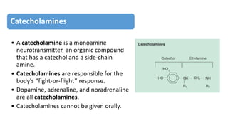 Catecholamines
• A catecholamine is a monoamine
neurotransmitter, an organic compound
that has a catechol and a side-chain
amine.
• Catecholamines are responsible for the
body's “fight-or-flight” response.
• Dopamine, adrenaline, and noradrenaline
are all catecholamines.
• Catecholamines cannot be given orally.
 