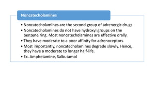 • Noncatecholamines are the second group of adrenergic drugs.
• Noncatecholamines do not have hydroxyl groups on the
benzene ring. Most noncatecholamines are effective orally.
• They have moderate to a poor affinity for adrenoceptors.
• Most importantly, noncatecholamines degrade slowly. Hence,
they have a moderate to longer half-life.
• Ex. Amphetamine, Salbutamol
Noncatecholamines
 