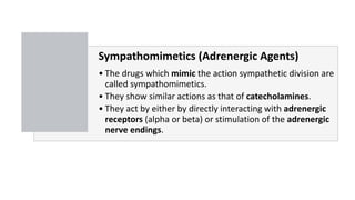 Sympathomimetics (Adrenergic Agents)
• The drugs which mimic the action sympathetic division are
called sympathomimetics.
• They show similar actions as that of catecholamines.
• They act by either by directly interacting with adrenergic
receptors (alpha or beta) or stimulation of the adrenergic
nerve endings.
 