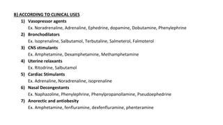B} ACCORDING TO CLINICAL USES
1) Vasopressor agents
Ex. Noradrenaline, Adrenaline, Ephedrine, dopamine, Dobutamine, Phenylephrine
2) Bronchodilators
Ex. Isoprenaline, Salbutamol, Terbutaline, Salmeterol, Falmoterol
3) CNS stimulants
Ex. Amphetamine, Dexamphetamine, Methamphetamine
4) Uterine relaxants
Ex. Ritodrine, Salbutamol
5) Cardiac Stimulants
Ex. Adrenaline, Noradrenaline, isoprenaline
6) Nasal Decongestants
Ex. Naphazoline, Phenylephrine, Phenylpropanollamine, Pseudoephedrine
7) Anorectic and antiobesity
Ex. Amphetamine, fenfluramine, dexfenfluramine, phenteramine
 