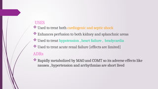 USES
 Used to treat both cardiogenic and septic shock
 Enhances perfusion to both kidney and splanchnic areas
 Used to treat hypotension , heart failure , bradycardia
 Used to treat acute renal failure [effects are limited]
ADRs
 Rapidly metabolized by MAO and COMT so its adverse effects like
nausea , hypertension and arrhythmias are short lived
 