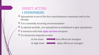 DIRECT ACTING
1-EPINEPHRINE
 Epinephrine is one of the four catecholamines commonly used in the
therapy
 It is a naturally occurring neurotransmitter
 In adrenal medulla , nor epinephrine is methylated to give epinephrine
 It interacts with both alpha and beta receptors
 It’s interaction depends on dose
At low doses beta effects are strongest
At high doses alpha effects are strongest
 