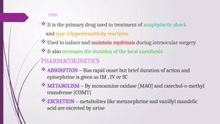 USES
 It is the primary drug used in treatment of anaphylactic shock
and type-1 hypersensitivity reactions
 Used to induce and maintain mydriasis during intraocular surgery
 It also increases the duration of the local anesthesia
PHARMACOKINETICS
 ABSORPTION – Has rapid onset but brief duration of action and
epinephrine is given as IM , IV or SC
 METABOLISM – By monoamine oxidase [MAO] and catechol-o-methyl
transferase [COMT]
 EXCRETION – metabolites like metanephrine and vanillyl mandelic
acid are excreted by urine
 