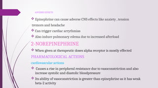 ADVERSE EFFECTS
 Epinephrine can cause adverse CNS effects like anxiety , tension
tremors and headache
 Can trigger cardiac arrythmias
 Also induce pulmonary edema due to increased afterload
2-NOREPINEPHRINE
 When given at therapeutic doses alpha receptor is mostly effected
PHARMACOLOGICAL ACTIONS
cardiovascular actions
 Causes a rise in peripheral resistance due to vasoconstriction and also
increase systolic and diastolic bloodpressure
 Its ability of vasoconstriction is greater than epinephrine as it has weak
beta-2 activity
 