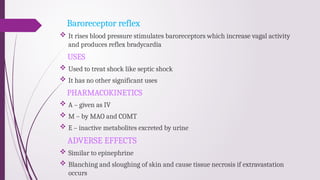 Baroreceptor reflex
 It rises blood pressure stimulates baroreceptors which increase vagal activity
and produces reflex bradycardia
USES
 Used to treat shock like septic shock
 It has no other significant uses
PHARMACOKINETICS
 A – given as IV
 M – by MAO and COMT
 E – inactive metabolites excreted by urine
ADVERSE EFFECTS
 Similar to epinephrine
 Blanching and sloughing of skin and cause tissue necrosis if extravastation
occurs
 
