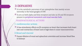 3-DOPAMINE
 It is the metabolic precursor of nor epinephrine that mainly occurs
naturally in the basal ganglia of CNS
 It acts on both alpha and beta receptors and also on D1 and D2 receptors
present in peripheral mesenteric and renal vascular beds
PHARMACOLOGICAL ACTIONS
1- cardiovascular actions
 It has stimulatory effects on β1 receptors on heart that increases both heart
rate and contraction of heart and at high doses it cause vasoconstriction
2-Renal and visceral
 Causes dilation of renal and splanchnic arterioles and increase blood flow
to kidneys
 