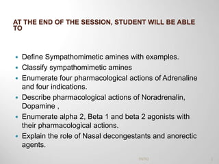 AT THE END OF THE SESSION, STUDENT WILL BE ABLE
TO
 Define Sympathomimetic amines with examples.
 Classify sympathomimetic amines
 Enumerate four pharmacological actions of Adrenaline
and four indications.
 Describe pharmacological actions of Noradrenalin,
Dopamine ,
 Enumerate alpha 2, Beta 1 and beta 2 agonists with
their pharmacological actions.
 Explain the role of Nasal decongestants and anorectic
agents.
2PATKI
 