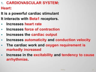 1. CARDIOVASCULAR SYSTEM:
Heart:
It is a powerful cardiac stimulant
It interacts with Beta1 receptors.
 Increases heart rate
 Increases force of contraction
 Increases the cardiac output
 Increases automaticity and conduction velocity
 The cardiac work and oxygen requirement is
markedly increased
 Increase in the excitability and tendency to cause
arrhythmias.
24PATKI
 