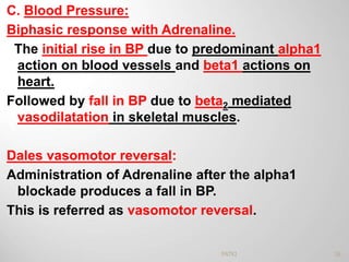 C. Blood Pressure:
Biphasic response with Adrenaline.
The initial rise in BP due to predominant alpha1
action on blood vessels and beta1 actions on
heart.
Followed by fall in BP due to beta2 mediated
vasodilatation in skeletal muscles.
Dales vasomotor reversal:
Administration of Adrenaline after the alpha1
blockade produces a fall in BP.
This is referred as vasomotor reversal.
26PATKI
 