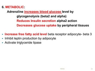 6. METABOLIC:
Adrenaline increases blood glucose level by
glycogenolysis (beta2 and alpha)
Reduces Insulin secretion alpha2 action
Decreases glucose uptake by peripheral tissues
 Increase free fatty acid level beta receptor adipocyte- beta 3
 Inhibit leptin production by adipocyte
 Activate triglyceride lipase
31PATKI
 