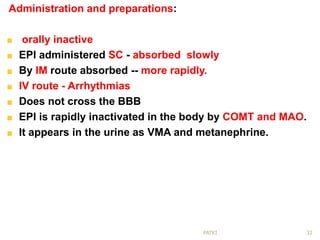 Administration and preparations:
orally inactive
EPI administered SC - absorbed slowly
By IM route absorbed -- more rapidly.
IV route - Arrhythmias
Does not cross the BBB
EPI is rapidly inactivated in the body by COMT and MAO.
It appears in the urine as VMA and metanephrine.
32PATKI
 