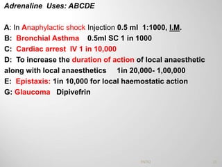 Adrenaline Uses: ABCDE
A: In Anaphylactic shock Injection 0.5 ml 1:1000, I.M.
B: Bronchial Asthma 0.5ml SC 1 in 1000
C: Cardiac arrest IV 1 in 10,000
D: To increase the duration of action of local anaesthetic
along with local anaesthetics 1in 20,000- 1,00,000
E: Epistaxis: 1in 10,000 for local haemostatic action
G: Glaucoma Dipivefrin
33PATKI
 