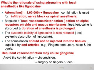 What is the rationale of using adrenaline with local
anesthetics like lignocaine
 Adrenaline(1 : 1,00,000) + lignocaine , combination is used
for infiltration, nerve block or spinal anesthesia.
 Because of local vasoconstrictor action ( action on alpha
receptors on skin and mucus membranes, less lignocaine is
absorbed & duration of anesthesia is prolonged.
 The systemic toxicity of lignocaine is also reduced ( less
systemic absorption of lignocaine).
 The combination should not be injected into the tissues
supplied by end-arteries. e.g.- Fingers, toes ,ears, nose & the
penis.
Resultant vasoconstriction may cause gangrene.
Avoid the combination – circumcision.
-- surgery on fingers & toes.
36PATKI
 