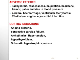 ADVERSE EFFECTS:
 Tachycardia, restlessness, palpitation, headache,
tremor, pallor and rise in blood pressure.
 cerebral haemorrhage, ventricular tachycardia
/fibrillation, angina, myocardial infarction
CONTRA INDICATIONS
Angina pectoris,
congestive cardiac failure,
Arrhythmias, Hypertension,
hyperthyroidism,
Subaortic hypertrophic stenosis
38PATKI
 