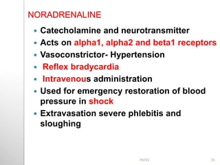 NORADRENALINE
 Catecholamine and neurotransmitter
 Acts on alpha1, alpha2 and beta1 receptors
 Vasoconstrictor- Hypertension
 Reflex bradycardia
 Intravenous administration
 Used for emergency restoration of blood
pressure in shock
 Extravasation severe phlebitis and
sloughing
39PATKI
 