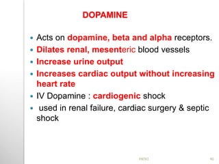 DOPAMINE
 Acts on dopamine, beta and alpha receptors.
 Dilates renal, mesenteric blood vessels
 Increase urine output
 Increases cardiac output without increasing
heart rate
 IV Dopamine : cardiogenic shock
 used in renal failure, cardiac surgery & septic
shock
40PATKI
 