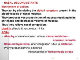  NASAL DECONGESTANTS
Mechanism of action:
They act by stimulating the alpha1 receptors present in the
blood vessels of nasal mucosa.
They produces vasoconstriction of mucosa resulting in its
shrinkage and decreased volume of mucosa.
Thus they relieve nasal congestion.
Used in allergic & vasomotor rhinitis
ADRs:
 Atrophy of nasal mucosa : intense vasoconstriction-
anosmic necrosis
 Rebound hyperemia- after congestion : due to dilatation
 Phenylpropanolamine is banned –
increased risk of hemorrhagic stroke
50PATKI
 