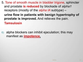 5. Tone of smooth muscle in bladder trigone, sphincter
and prostate is reduced by blockade of alpha1
receptors (mostly of the alpha lA subtype) –
urine flow in patients with benign hypertrophy of
prostate is improved. And relieves the pain.
Tamsulosin
6) alpha blockers can inhibit ejaculation; this may
manifest as impotence.
57PATKI
 
